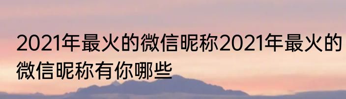 2021年最火的微信昵称2021年最火的微信昵称有你哪些