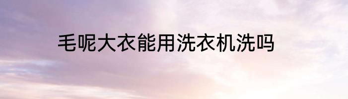 毛呢大衣能用洗衣机洗吗