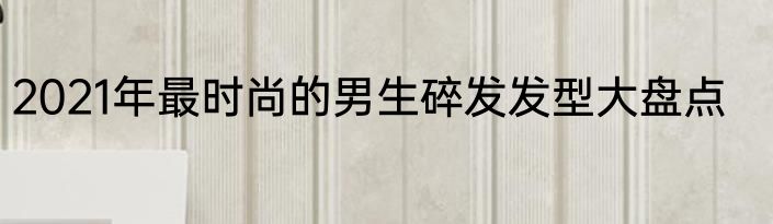 2021年最时尚的男生碎发发型大盘点
