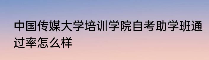 中国传媒大学培训学院自考助学班通过率怎么样