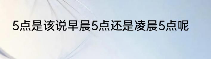 5点是该说早晨5点还是凌晨5点呢