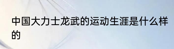 中国大力士龙武的运动生涯是什么样的