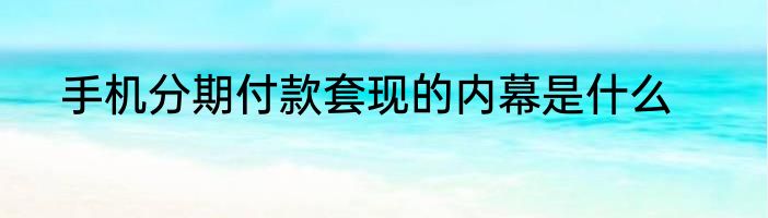 手机分期付款套现的内幕是什么