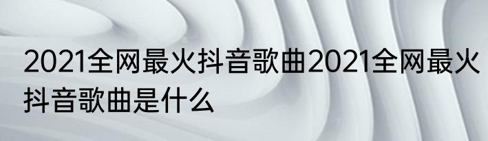 2021全网最火抖音歌曲2021全网最火抖音歌曲是什么