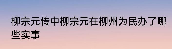 柳宗元传中柳宗元在柳州为民办了哪些实事