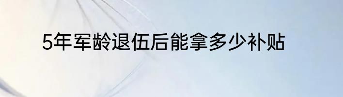 5年军龄退伍后能拿多少补贴