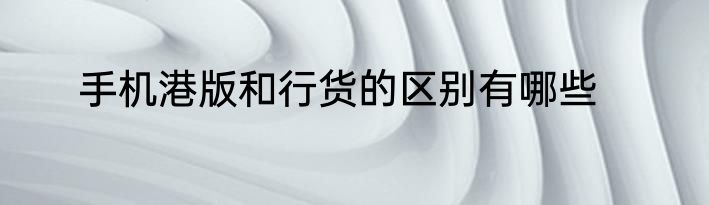 手机港版和行货的区别有哪些