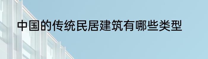中国的传统民居建筑有哪些类型