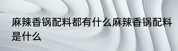 麻辣香锅配料都有什么麻辣香锅配料是什么