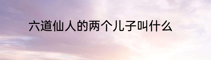 六道仙人的两个儿子叫什么