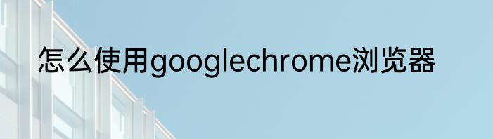 怎么使用googlechrome浏览器