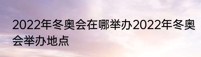 2022年冬奥会在哪举办2022年冬奥会举办地点