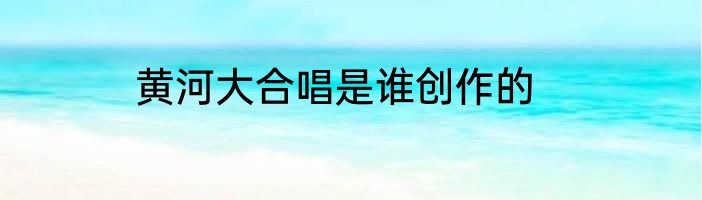 黄河大合唱是谁创作的
