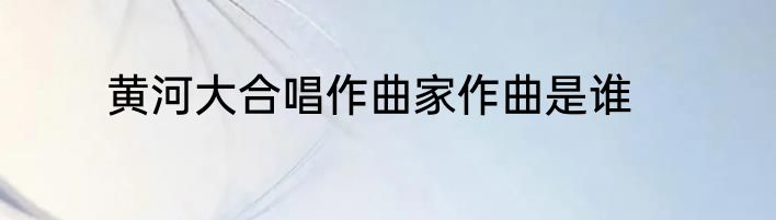 黄河大合唱作曲家作曲是谁