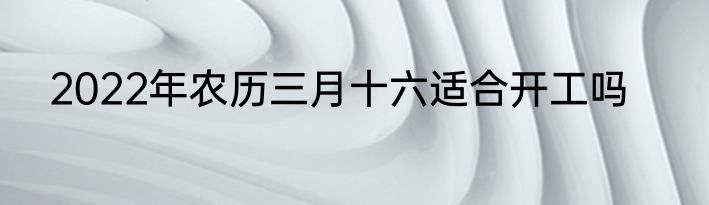 2022年农历三月十六适合开工吗