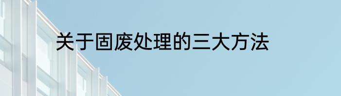 关于固废处理的三大方法