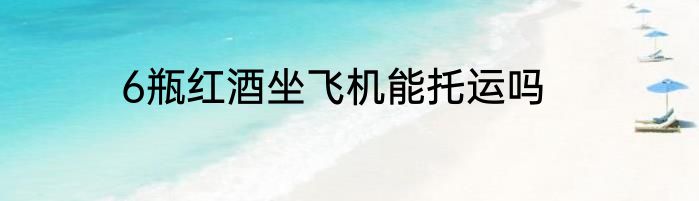6瓶红酒坐飞机能托运吗