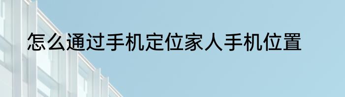 怎么通过手机定位家人手机位置