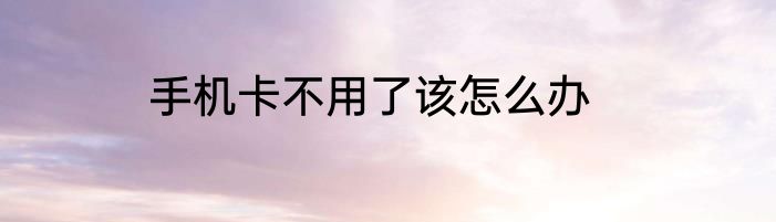 手机卡不用了该怎么办