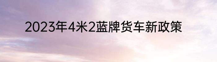 2023年4米2蓝牌货车新政策