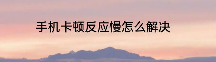 手机卡顿反应慢怎么解决