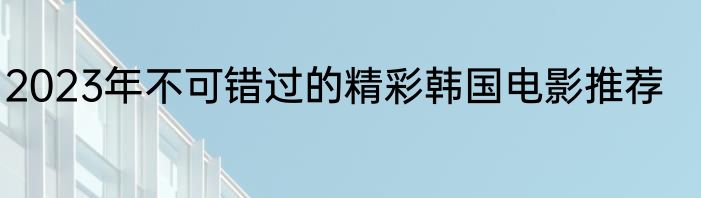 2023年不可错过的精彩韩国电影推荐