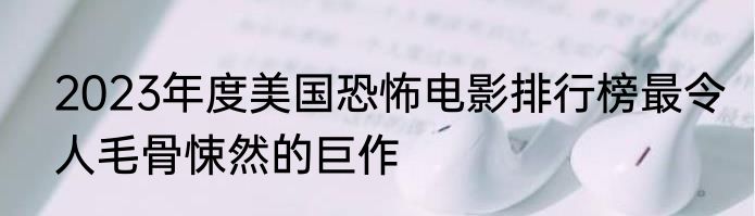 2023年度美国恐怖电影排行榜最令人毛骨悚然的巨作