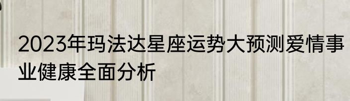 2023年玛法达星座运势大预测爱情事业健康全面分析
