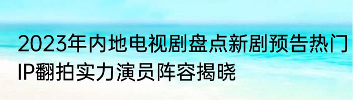 2023年内地电视剧盘点新剧预告热门IP翻拍实力演员阵容揭晓