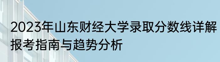 2023年山东财经大学录取分数线详解报考指南与趋势分析