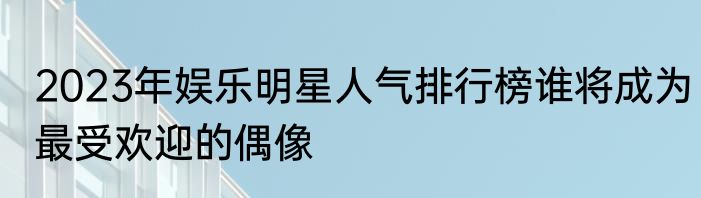 2023年娱乐明星人气排行榜谁将成为最受欢迎的偶像