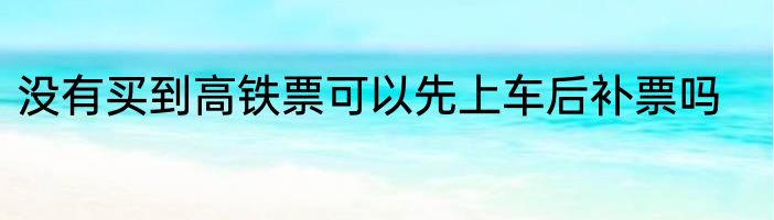 没有买到高铁票可以先上车后补票吗