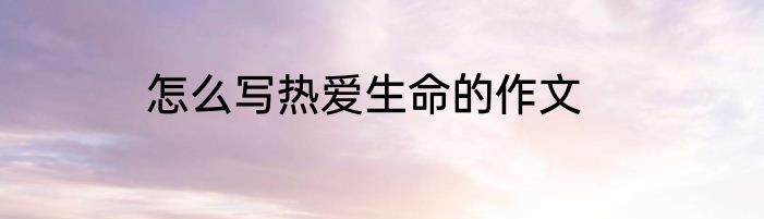 怎么写热爱生命的作文