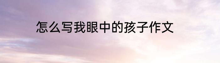 怎么写我眼中的孩子作文