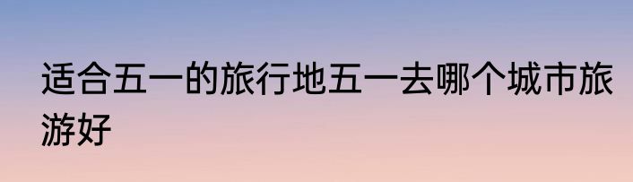 适合五一的旅行地五一去哪个城市旅游好