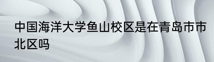 中国海洋大学鱼山校区是在青岛市市北区吗