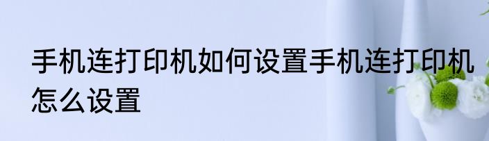 手机连打印机如何设置手机连打印机怎么设置
