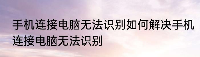 手机连接电脑无法识别如何解决手机连接电脑无法识别