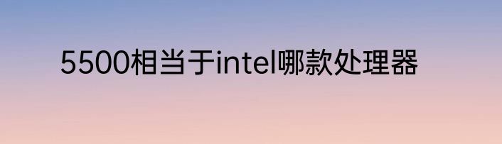 5500相当于intel哪款处理器