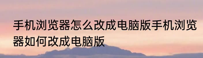 手机浏览器怎么改成电脑版手机浏览器如何改成电脑版