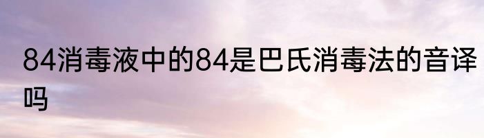 84消毒液中的84是巴氏消毒法的音译吗