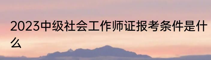 2023中级社会工作师证报考条件是什么