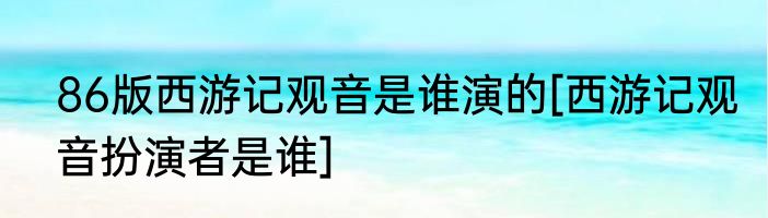 86版西游记观音是谁演的[西游记观音扮演者是谁]