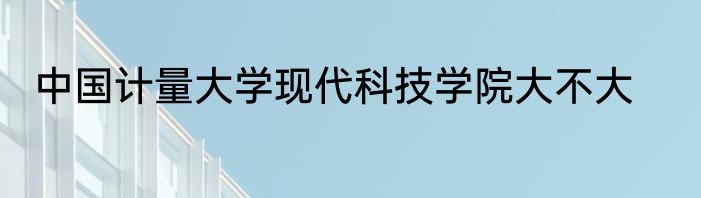 中国计量大学现代科技学院大不大