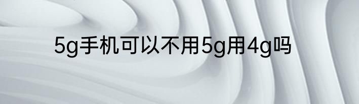 5g手机可以不用5g用4g吗