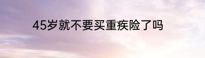 45岁就不要买重疾险了吗