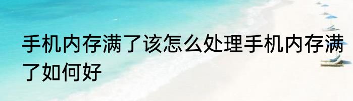 手机内存满了该怎么处理手机内存满了如何好