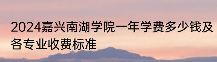 2024嘉兴南湖学院一年学费多少钱及各专业收费标准