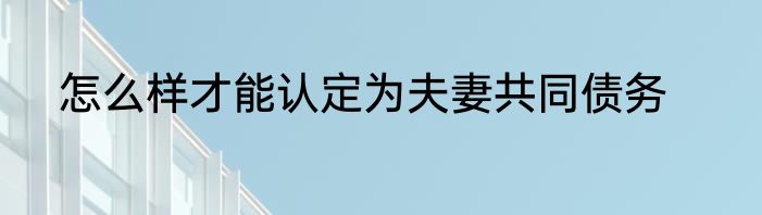 怎么样才能认定为夫妻共同债务