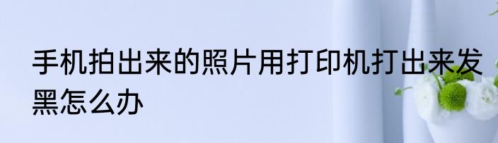 手机拍出来的照片用打印机打出来发黑怎么办